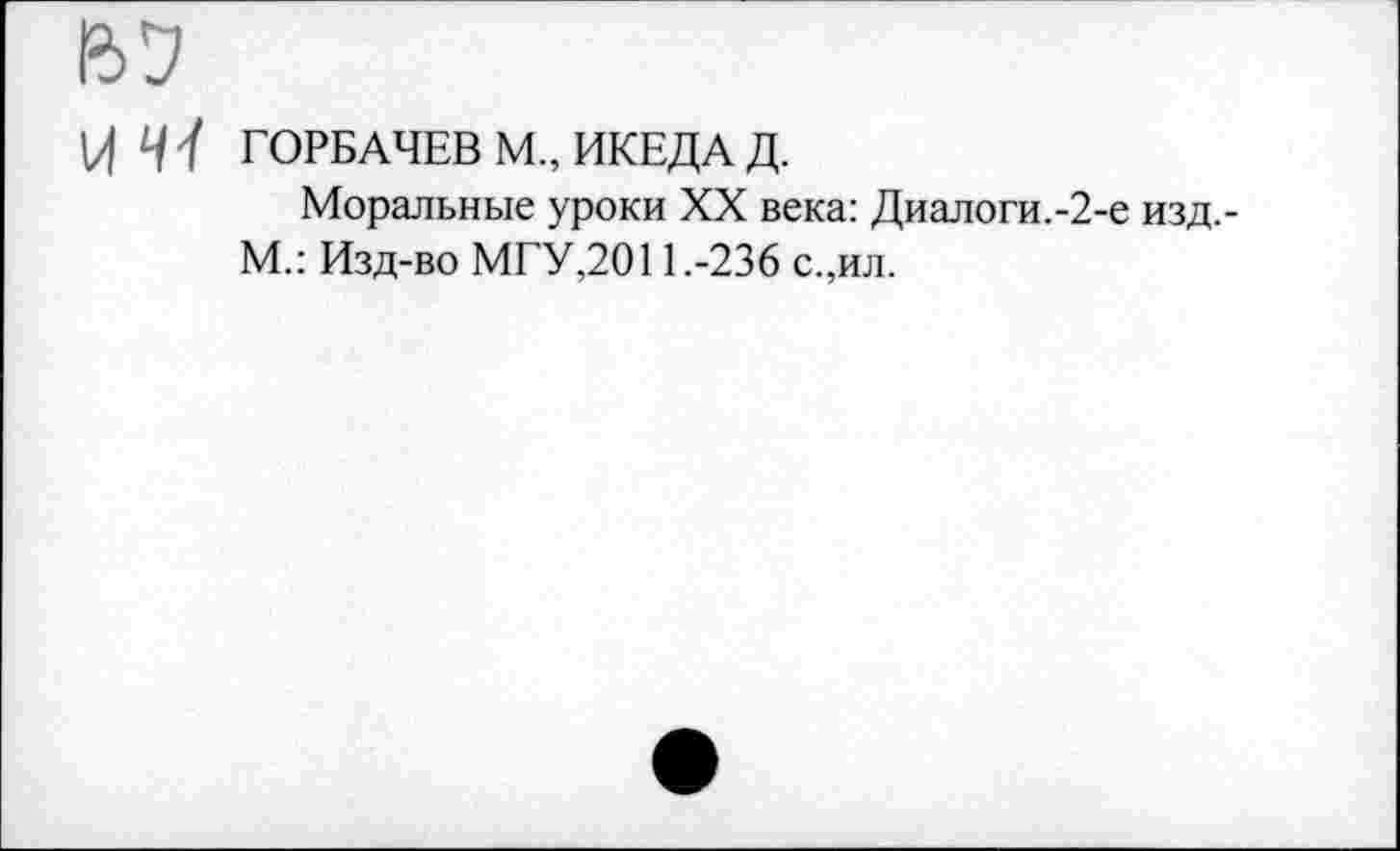 ﻿У 41 ГОРБАЧЕВ М„ ИКЕДА Д.
Моральные уроки XX века: Диалоги.-2-е изд.-М.: Изд-во МГУ,2011.-236 с.,ил.